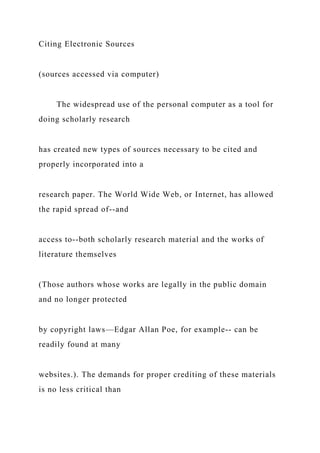 Citing Electronic Sources
(sources accessed via computer)
The widespread use of the personal computer as a tool for
doing scholarly research
has created new types of sources necessary to be cited and
properly incorporated into a
research paper. The World Wide Web, or Internet, has allowed
the rapid spread of--and
access to--both scholarly research material and the works of
literature themselves
(Those authors whose works are legally in the public domain
and no longer protected
by copyright laws—Edgar Allan Poe, for example-- can be
readily found at many
websites.). The demands for proper crediting of these materials
is no less critical than
 