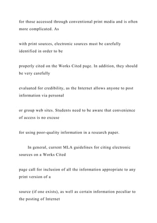 for those accessed through conventional print media and is often
more complicated. As
with print sources, electronic sources must be carefully
identified in order to be
properly cited on the Works Cited page. In addition, they should
be very carefully
evaluated for credibility, as the Internet allows anyone to post
information via personal
or group web sites. Students need to be aware that convenience
of access is no excuse
for using poor-quality information in a research paper.
In general, current MLA guidelines for citing electronic
sources on a Works Cited
page call for inclusion of all the information appropriate to any
print version of a
source (if one exists), as well as certain information peculiar to
the posting of Internet
 