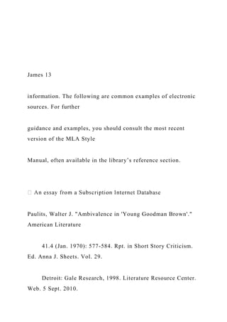 James 13
information. The following are common examples of electronic
sources. For further
guidance and examples, you should consult the most recent
version of the MLA Style
Manual, often available in the library’s reference section.
Paulits, Walter J. "Ambivalence in 'Young Goodman Brown'."
American Literature
41.4 (Jan. 1970): 577-584. Rpt. in Short Story Criticism.
Ed. Anna J. Sheets. Vol. 29.
Detroit: Gale Research, 1998. Literature Resource Center.
Web. 5 Sept. 2010.
 