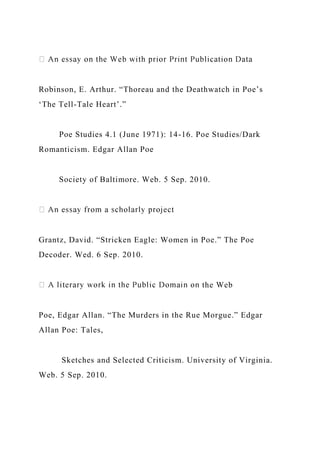 Robinson, E. Arthur. “Thoreau and the Deathwatch in Poe’s
‘The Tell-Tale Heart’.”
Poe Studies 4.1 (June 1971): 14-16. Poe Studies/Dark
Romanticism. Edgar Allan Poe
Society of Baltimore. Web. 5 Sep. 2010.
Grantz, David. “Stricken Eagle: Women in Poe.” The Poe
Decoder. Wed. 6 Sep. 2010.
the Web
Poe, Edgar Allan. “The Murders in the Rue Morgue.” Edgar
Allan Poe: Tales,
Sketches and Selected Criticism. University of Virginia.
Web. 5 Sep. 2010.
 