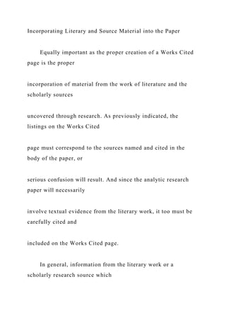 Incorporating Literary and Source Material into the Paper
Equally important as the proper creation of a Works Cited
page is the proper
incorporation of material from the work of literature and the
scholarly sources
uncovered through research. As previously indicated, the
listings on the Works Cited
page must correspond to the sources named and cited in the
body of the paper, or
serious confusion will result. And since the analytic research
paper will necessarily
involve textual evidence from the literary work, it too must be
carefully cited and
included on the Works Cited page.
In general, information from the literary work or a
scholarly research source which
 