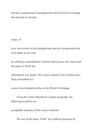 has been summarized or paraphrased (which involves restating
the material in entirely
James 14
your own words to avoid plagiarism) may be incorporated into
your paper at any time
by offering a parenthetical citation which names the source and
the page on which the
information was found. This source named in the citation must
then correspond to a
source listed alphabetically on the Works Cited page.
Using the earlier Hawthorne sample paragraph, the
following would be an
acceptable summary of the source material:
The use of the name ‘Faith’ for symbolic purposes by
 