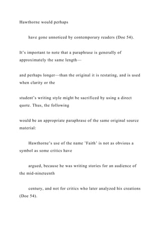 Hawthorne would perhaps
have gone unnoticed by contemporary readers (Doe 54).
It’s important to note that a paraphrase is generally of
approximately the same length—
and perhaps longer—than the original it is restating, and is used
when clarity or the
student’s writing style might be sacrificed by using a direct
quote. Thus, the following
would be an appropriate paraphrase of the same original source
material:
Hawthorne’s use of the name ’Faith’ is not as obvious a
symbol as some critics have
argued, because he was writing stories for an audience of
the mid-nineteenth
century, and not for critics who later analyzed his creations
(Doe 54).
 