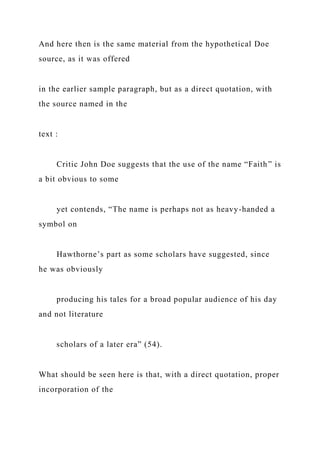 And here then is the same material from the hypothetical Doe
source, as it was offered
in the earlier sample paragraph, but as a direct quotation, with
the source named in the
text :
Critic John Doe suggests that the use of the name “Faith” is
a bit obvious to some
yet contends, “The name is perhaps not as heavy-handed a
symbol on
Hawthorne’s part as some scholars have suggested, since
he was obviously
producing his tales for a broad popular audience of his day
and not literature
scholars of a later era” (54).
What should be seen here is that, with a direct quotation, proper
incorporation of the
 