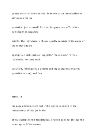 quoted material involves what is known as an introduction or
attribution for the
quotation, just as would be seen for quotations offered in a
newspaper or magazine
article. The introductory phrase usually consists of the name of
the source and an
appropriate verb such as ‘suggests,’ ‘points out,’ ‘writes,’
‘contends,’ or some such
variation, followed by a comma and the source material (in
quotation marks), and then
James 15
the page citation. Note that if the source is named in the
introductory phrase (as in the
above example), the parenthetical citation does not include the
name again. If the source
 