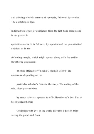 and offering a brief sentence of synopsis, followed by a colon.
The quotation is then
indented ten letters or characters from the left-hand margin and
is not placed in
quotation marks. It is followed by a period and the parenthetical
citation, as in the
following sample, which might appear along with the earlier
Hawthorne discussion:
Themes offered for “Young Goodman Brown” are
numerous, depending on the
particular scholar’s focus in the story. The ending of the
tale, closely scrutinized
by many scholars, appears to offer Hawthorne’s best hint at
his intended theme:
Obsession with evil in the world prevents a person from
seeing the good, and from
 