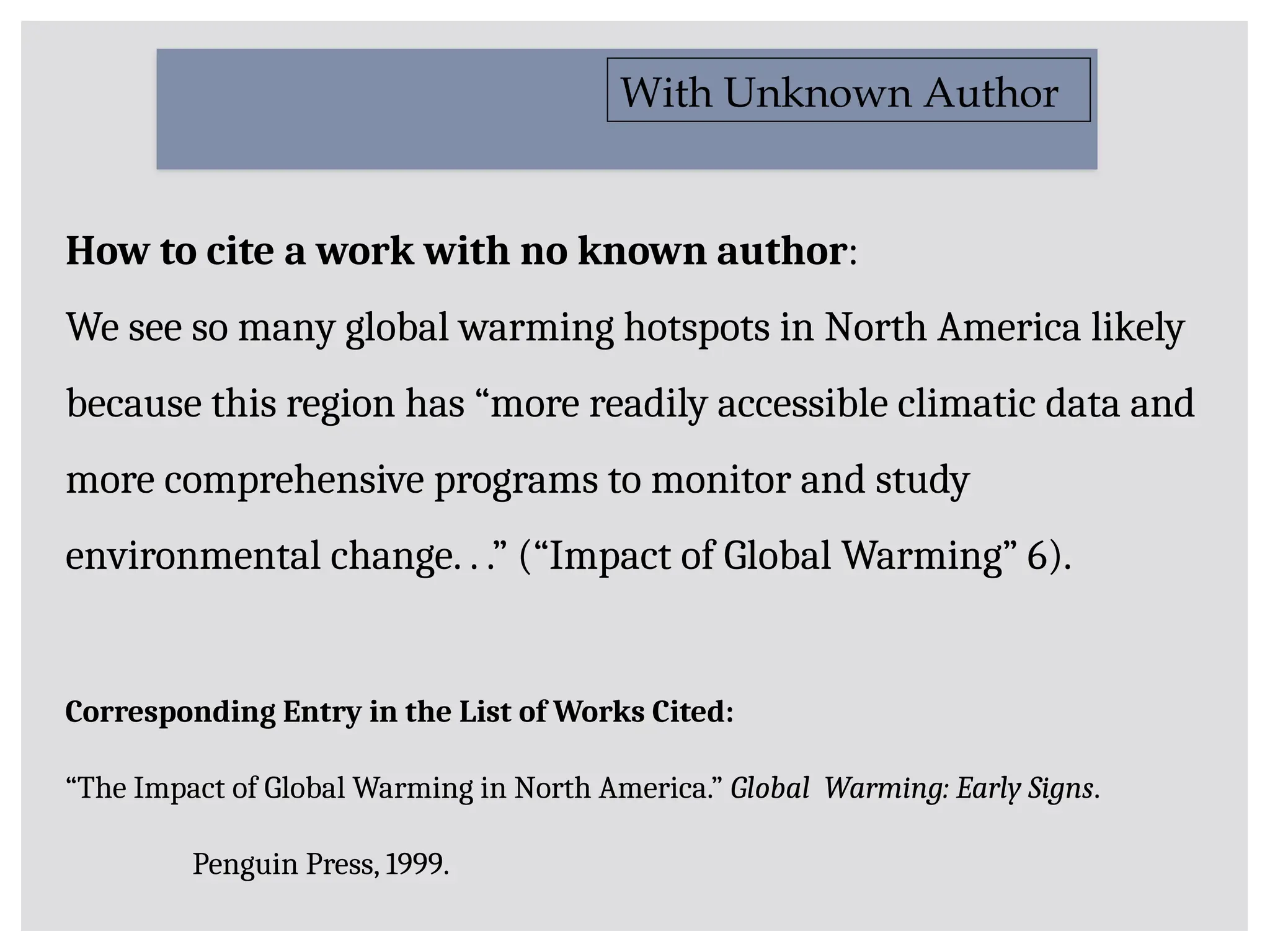 How to cite a work with no known author:
We see so many global warming hotspots in North America likely
because this region has “more readily accessible climatic data and
more comprehensive programs to monitor and study
environmental change. . .” (“Impact of Global Warming” 6).
With Unknown Author
Corresponding Entry in the List of Works Cited:
“The Impact of Global Warming in North America.” Global Warming: Early Signs.
Penguin Press, 1999.
 