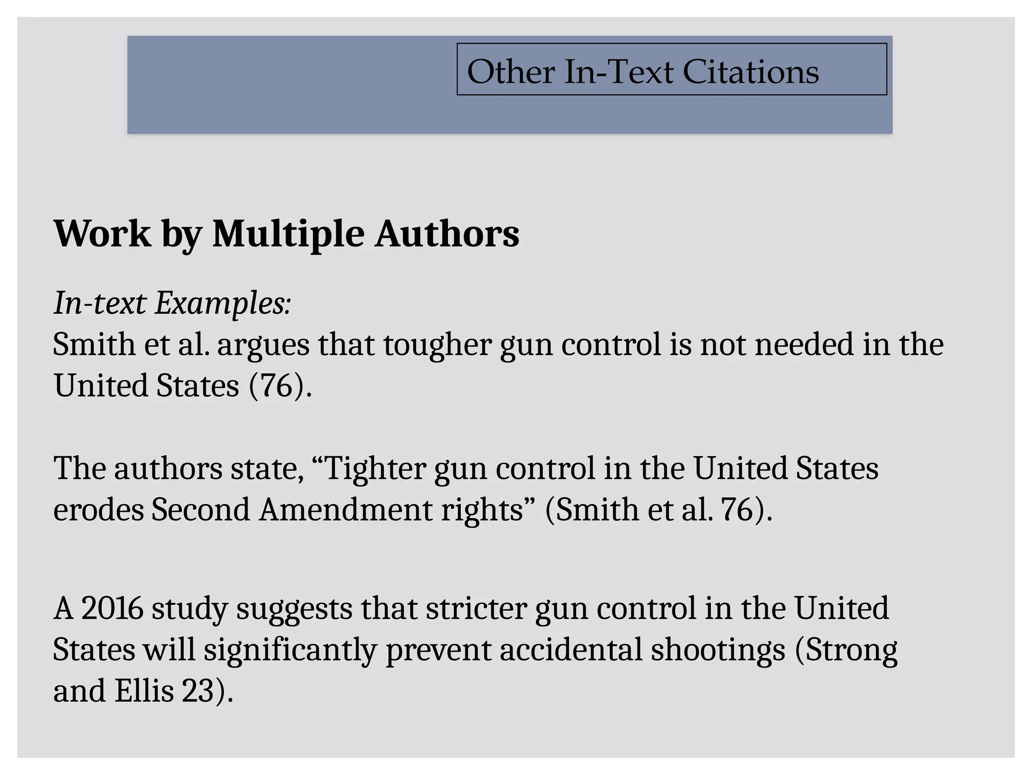 Work by Multiple Authors
In-text Examples:
Smith et al. argues that tougher gun control is not needed in the
United States (76).
The authors state, “Tighter gun control in the United States
erodes Second Amendment rights” (Smith et al. 76).
A 2016 study suggests that stricter gun control in the United
States will significantly prevent accidental shootings (Strong
and Ellis 23).
Other In-Text Citations
 