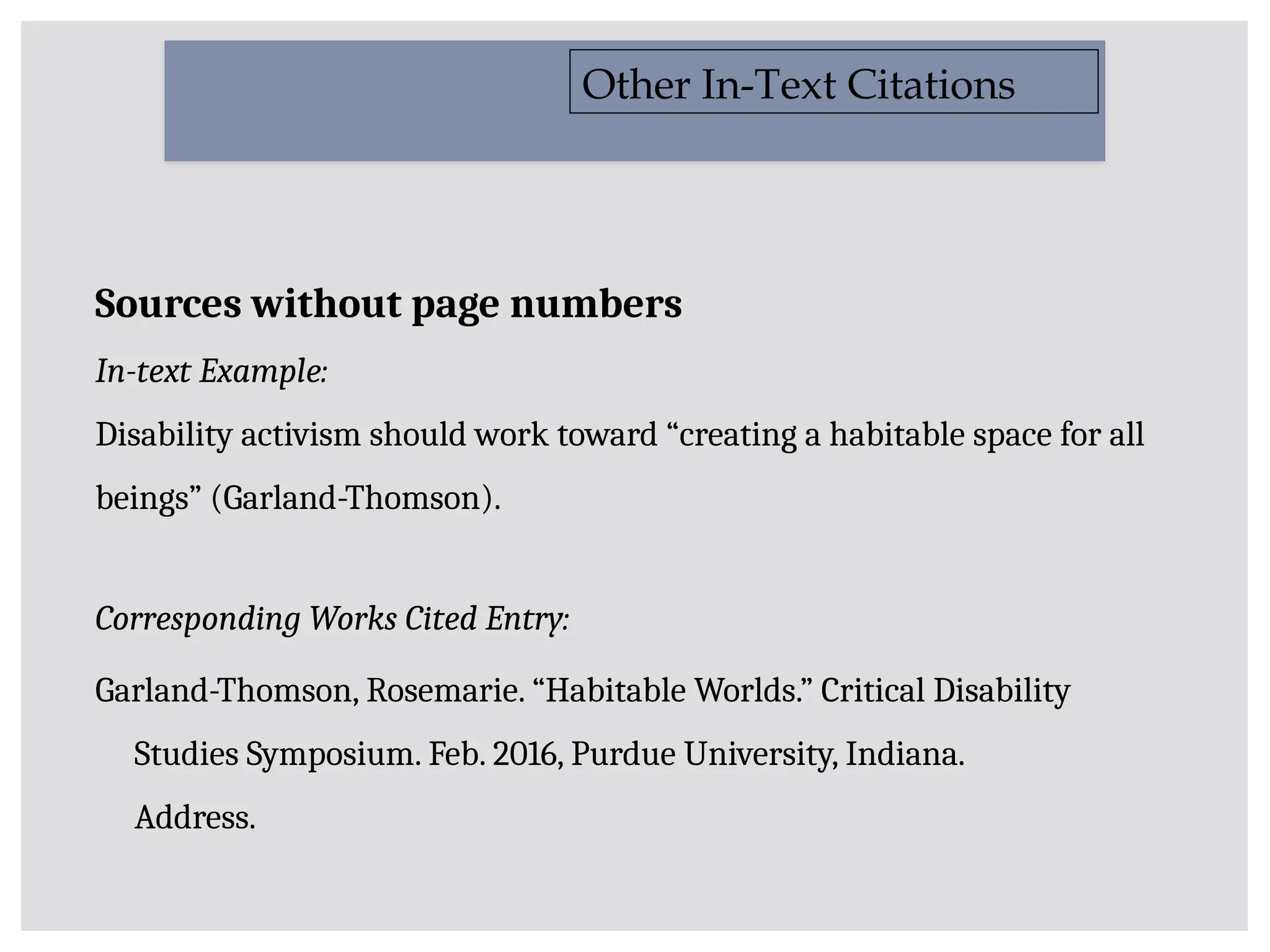 Sources without page numbers
In-text Example:
Disability activism should work toward “creating a habitable space for all
beings” (Garland-Thomson).
Corresponding Works Cited Entry:
Garland-Thomson, Rosemarie. “Habitable Worlds.” Critical Disability
Studies Symposium. Feb. 2016, Purdue University, Indiana.
Address.
Other In-Text Citations
 