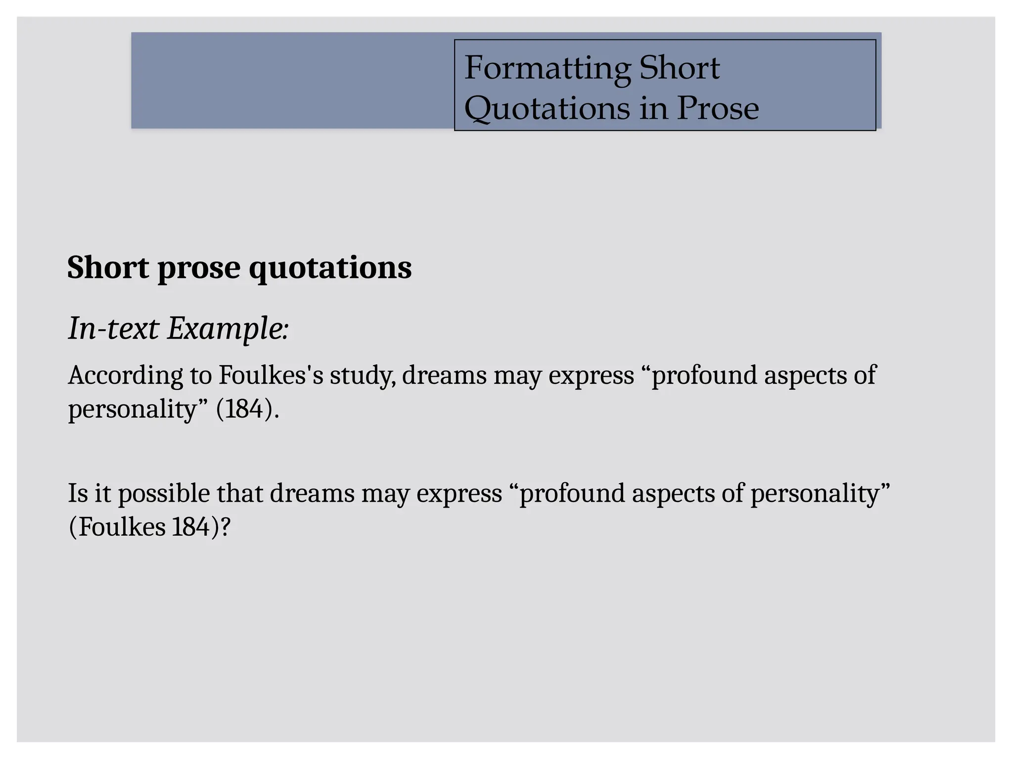 Short prose quotations
In-text Example:
According to Foulkes's study, dreams may express “profound aspects of
personality” (184).
Is it possible that dreams may express “profound aspects of personality”
(Foulkes 184)?
Formatting Short
Quotations in Prose
 
