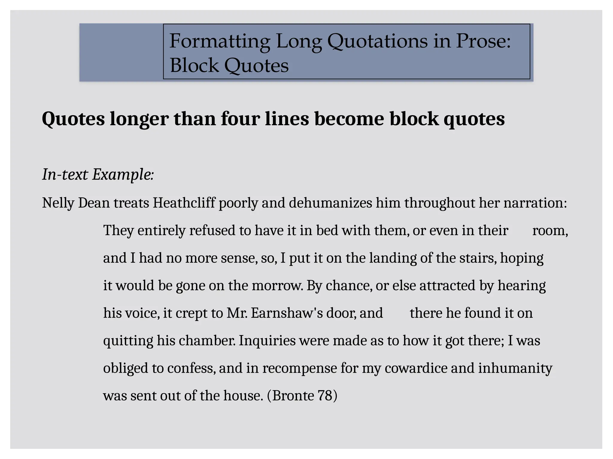 Quotes longer than four lines become block quotes
In-text Example:
Nelly Dean treats Heathcliff poorly and dehumanizes him throughout her narration:
They entirely refused to have it in bed with them, or even in their room,
and I had no more sense, so, I put it on the landing of the stairs, hoping
it would be gone on the morrow. By chance, or else attracted by hearing
his voice, it crept to Mr. Earnshaw's door, and there he found it on
quitting his chamber. Inquiries were made as to how it got there; I was
obliged to confess, and in recompense for my cowardice and inhumanity
was sent out of the house. (Bronte 78)
Formatting Long Quotations in Prose:
Block Quotes
 