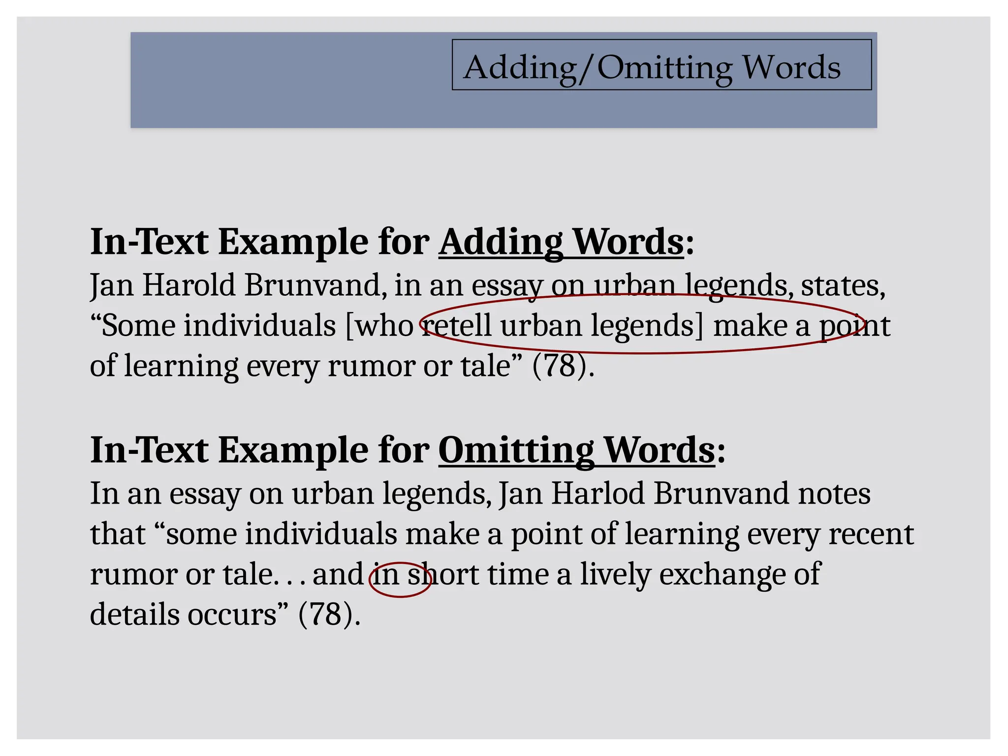 Adding/Omitting Words
In-Text Example for Adding Words:
Jan Harold Brunvand, in an essay on urban legends, states,
“Some individuals [who retell urban legends] make a point
of learning every rumor or tale” (78).
In-Text Example for Omitting Words:
In an essay on urban legends, Jan Harlod Brunvand notes
that “some individuals make a point of learning every recent
rumor or tale. . . and in short time a lively exchange of
details occurs” (78).
 