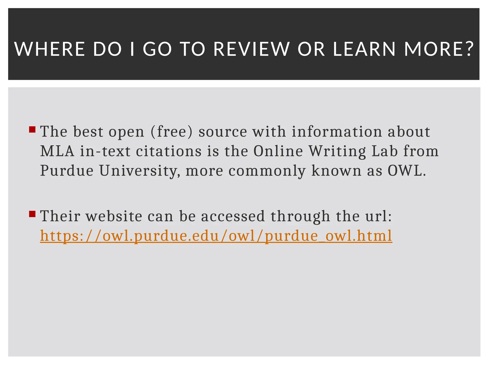  The best open (free) source with information about
MLA in-text citations is the Online Writing Lab from
Purdue University, more commonly known as OWL.
 Their website can be accessed through the url:
https://owl.purdue.edu/owl/purdue_owl.html
WHERE DO I GO TO REVIEW OR LEARN MORE?
 