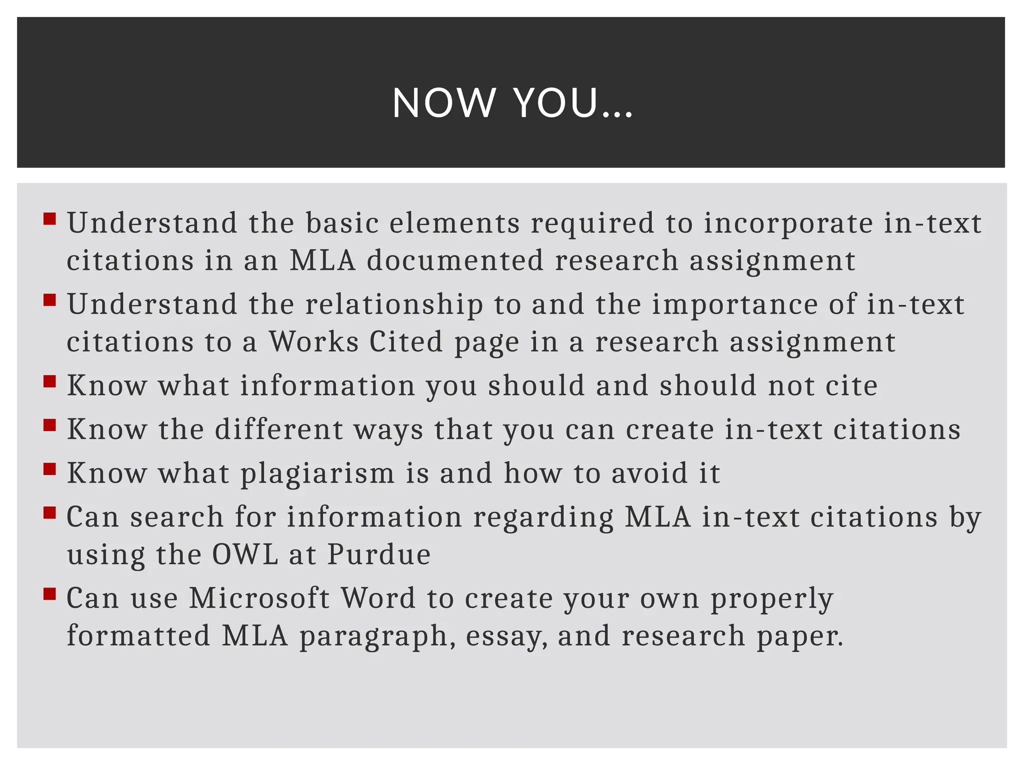  Understand the basic elements required to incorporate in-text
citations in an MLA documented research assignment
 Understand the relationship to and the importance of in-text
citations to a Works Cited page in a research assignment
 Know what information you should and should not cite
 Know the different ways that you can create in-text citations
 Know what plagiarism is and how to avoid it
 Can search for information regarding MLA in-text citations by
using the OWL at Purdue
 Can use Microsoft Word to create your own properly
formatted MLA paragraph, essay, and research paper.
NOW YOU…
 