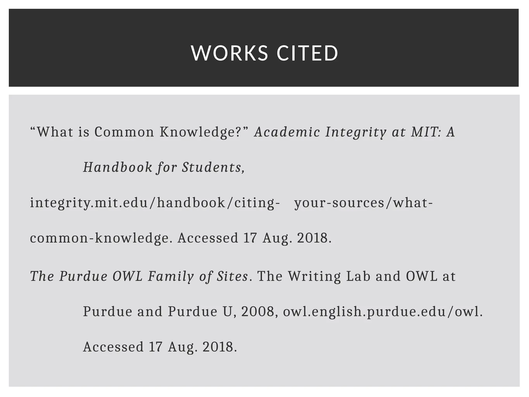 “What is Common Knowledge?” Academic Integrity at MIT: A
Handbook for Students,
integrity.mit.edu/handbook/citing- your-sources/what-
common-knowledge. Accessed 17 Aug. 2018.
The Purdue OWL Family of Sites. The Writing Lab and OWL at
Purdue and Purdue U, 2008, owl.english.purdue.edu/owl.
Accessed 17 Aug. 2018.
WORKS CITED
 