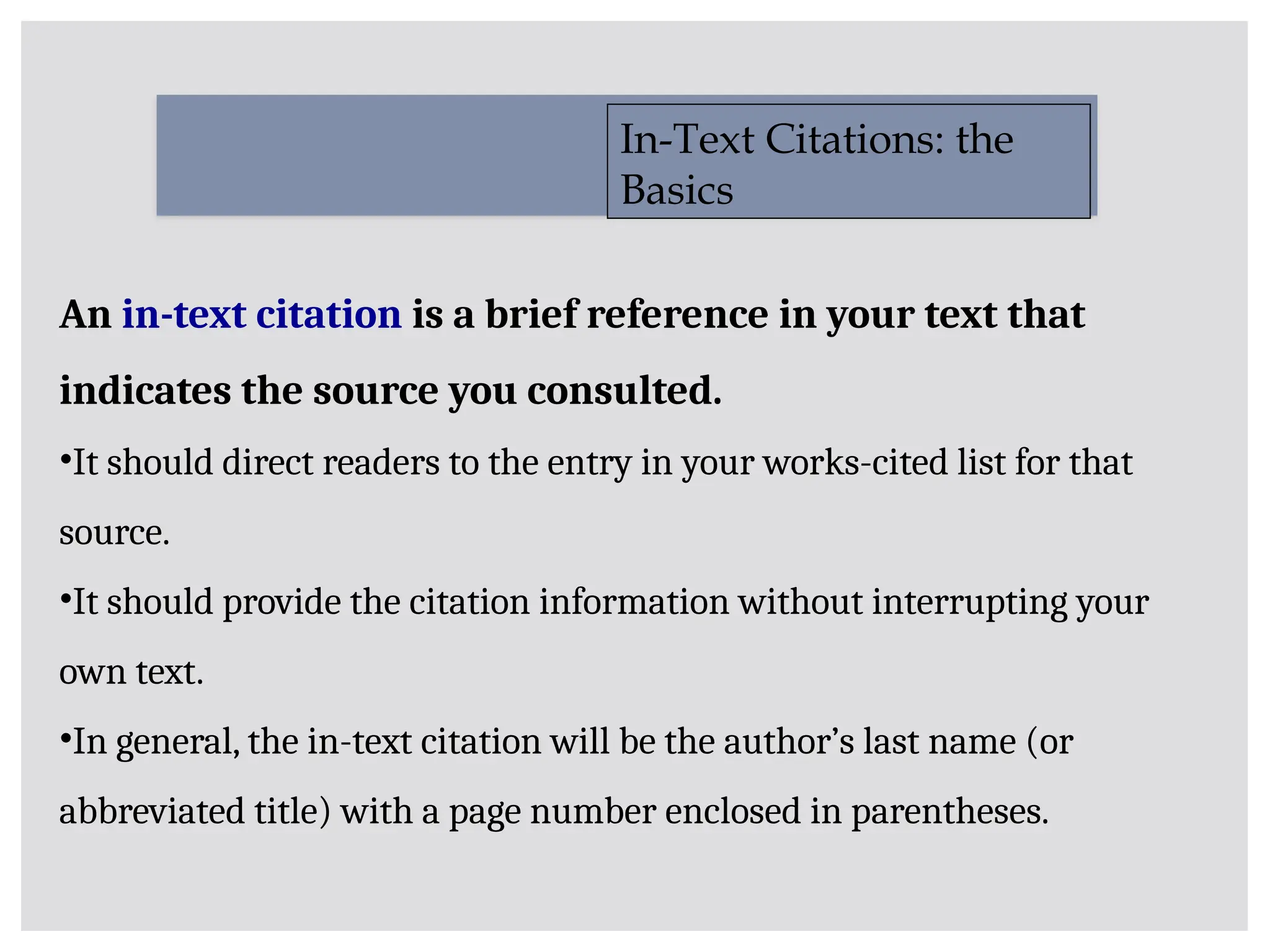 An in-text citation is a brief reference in your text that
indicates the source you consulted.
•It should direct readers to the entry in your works-cited list for that
source.
•It should provide the citation information without interrupting your
own text.
•In general, the in-text citation will be the author’s last name (or
abbreviated title) with a page number enclosed in parentheses.
In-Text Citations: the
Basics
 