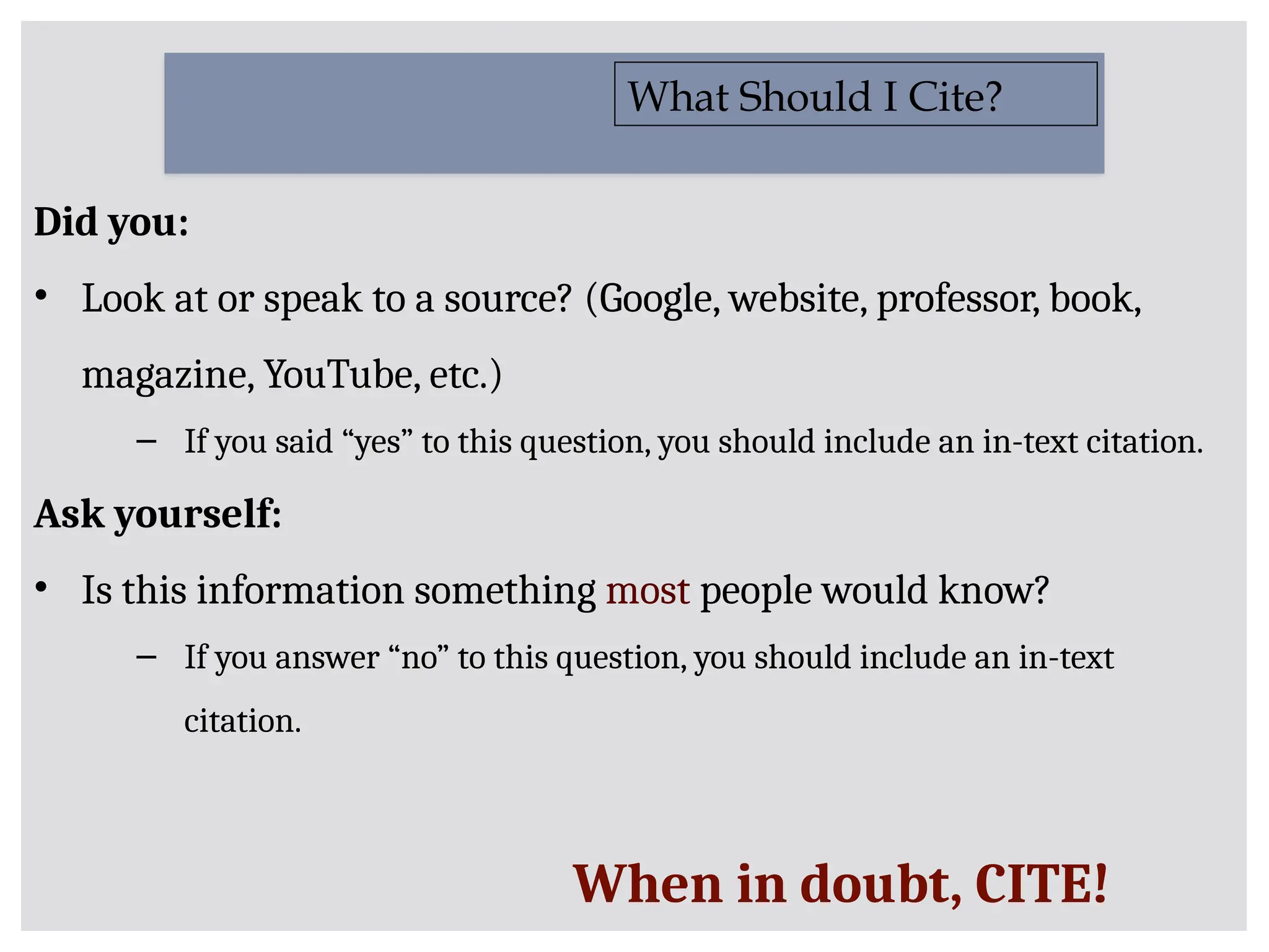 Did you:
• Look at or speak to a source? (Google, website, professor, book,
magazine, YouTube, etc.)
– If you said “yes” to this question, you should include an in-text citation.
Ask yourself:
• Is this information something most people would know?
– If you answer “no” to this question, you should include an in-text
citation.
What Should I Cite?
When in doubt, CITE!
 