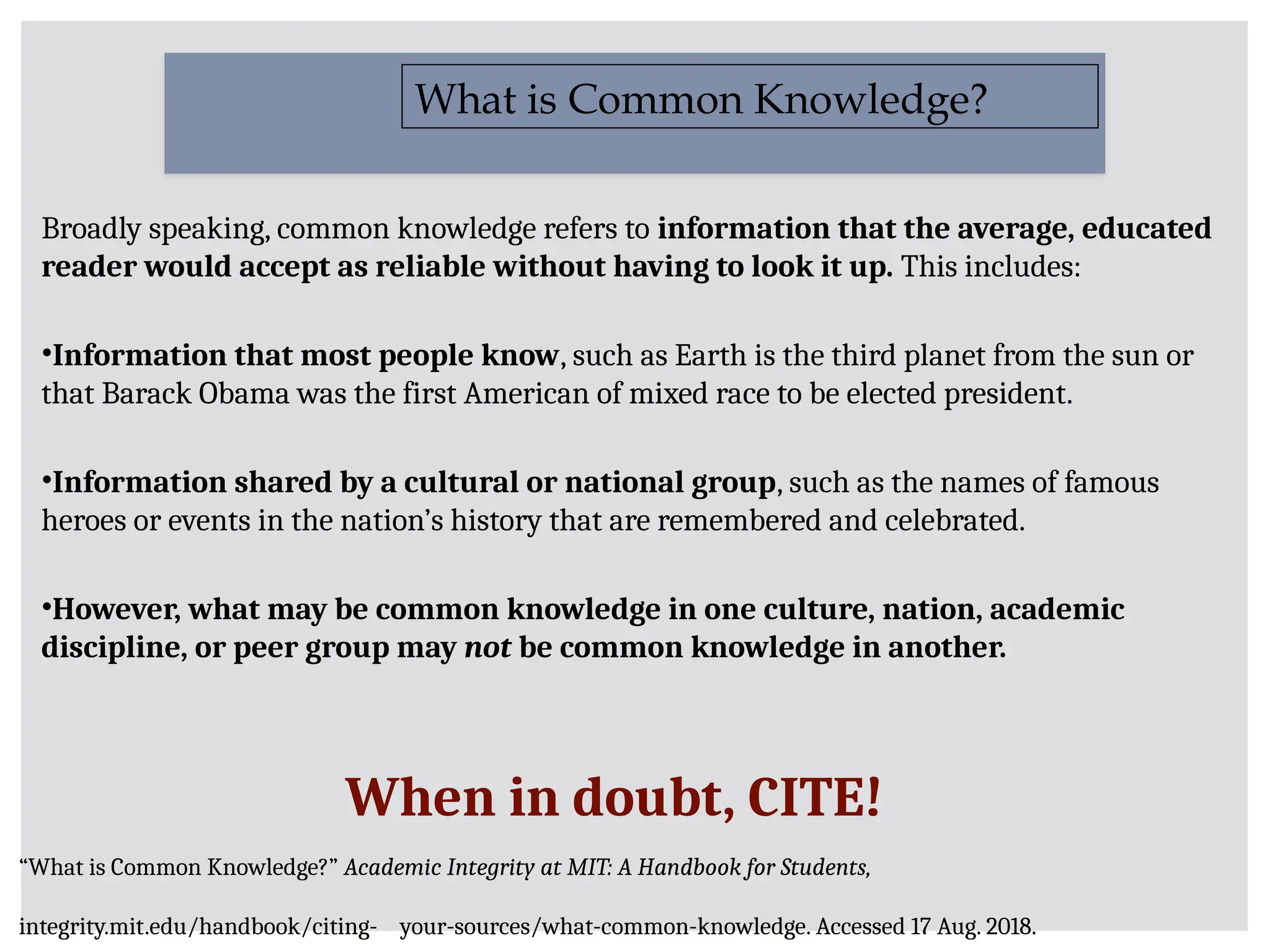 Broadly speaking, common knowledge refers to information that the average, educated
reader would accept as reliable without having to look it up. This includes:
•Information that most people know, such as Earth is the third planet from the sun or
that Barack Obama was the first American of mixed race to be elected president.
•Information shared by a cultural or national group, such as the names of famous
heroes or events in the nation’s history that are remembered and celebrated.
•However, what may be common knowledge in one culture, nation, academic
discipline, or peer group may not be common knowledge in another.
What is Common Knowledge?
When in doubt, CITE!
“What is Common Knowledge?” Academic Integrity at MIT: A Handbook for Students,
integrity.mit.edu/handbook/citing- your-sources/what-common-knowledge. Accessed 17 Aug. 2018.
 