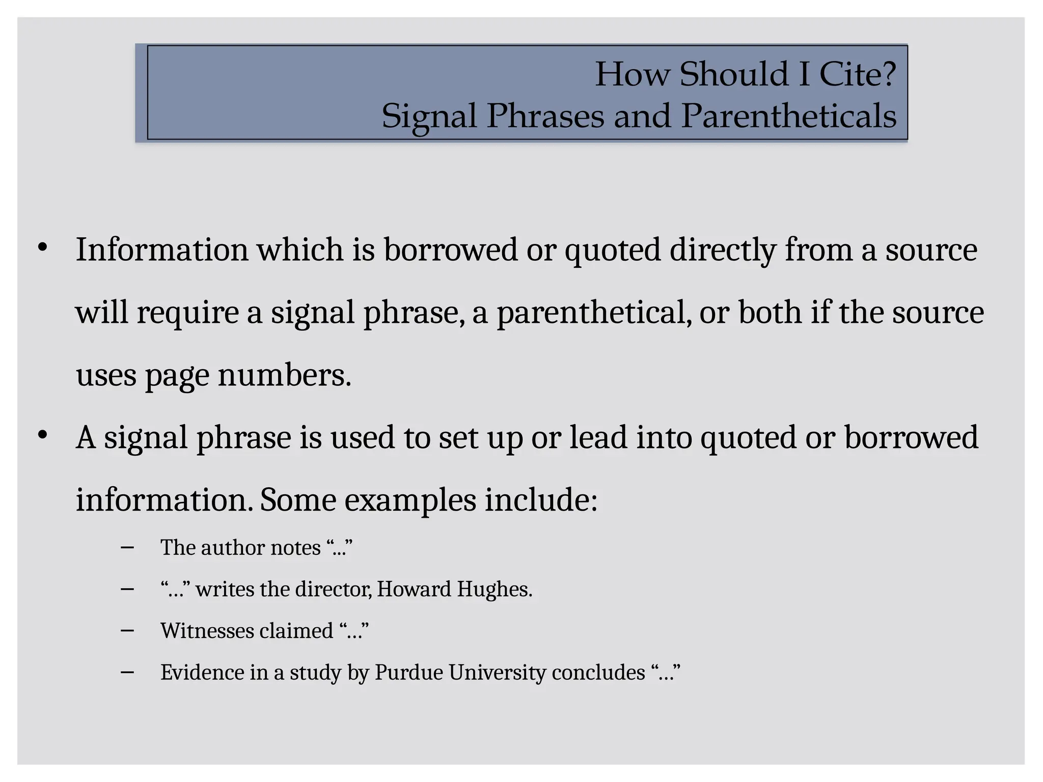 • Information which is borrowed or quoted directly from a source
will require a signal phrase, a parenthetical, or both if the source
uses page numbers.
• A signal phrase is used to set up or lead into quoted or borrowed
information. Some examples include:
– The author notes “...”
– “…” writes the director, Howard Hughes.
– Witnesses claimed “…”
– Evidence in a study by Purdue University concludes “…”
How Should I Cite?
Signal Phrases and Parentheticals
 