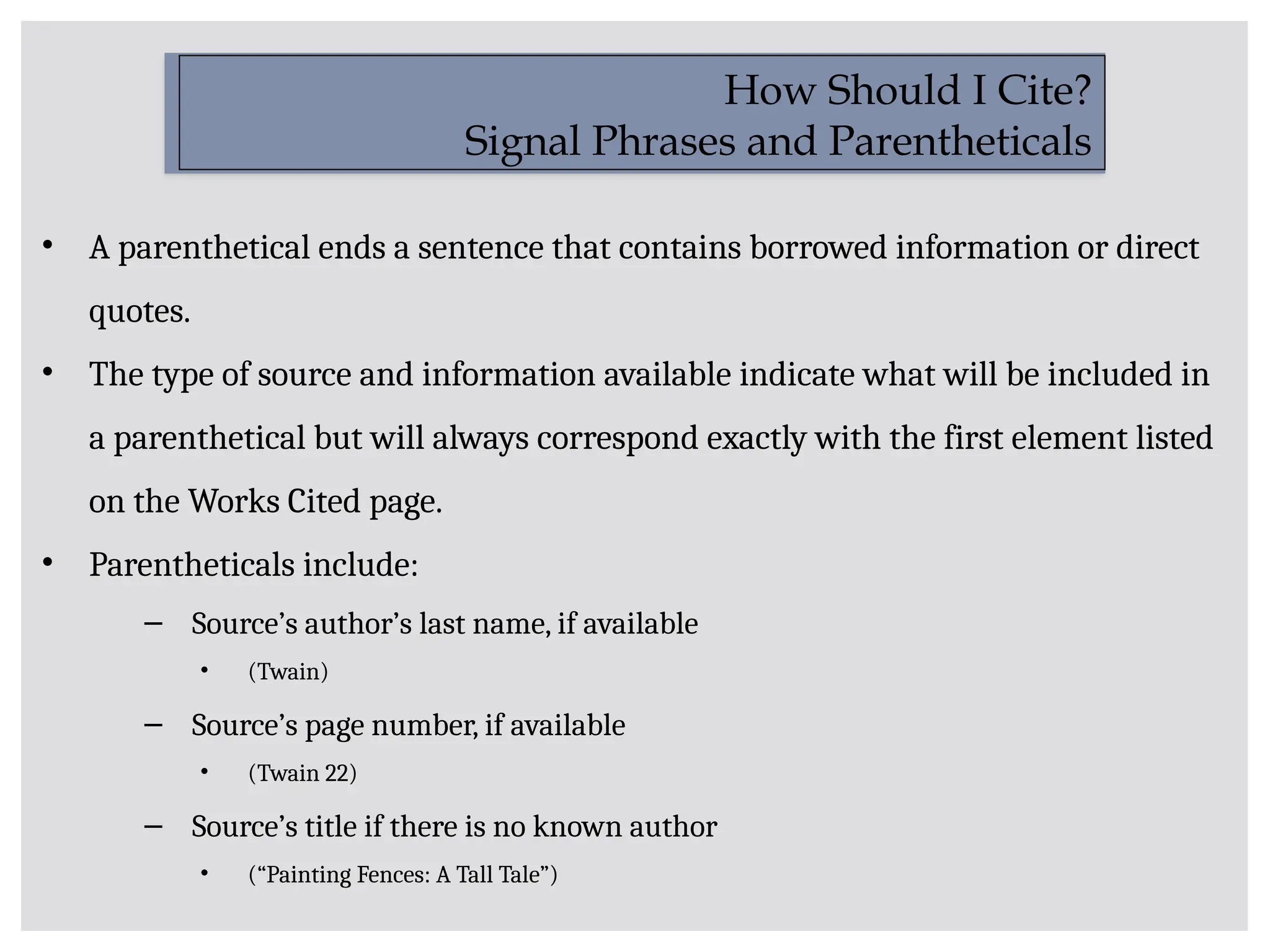 • A parenthetical ends a sentence that contains borrowed information or direct
quotes.
• The type of source and information available indicate what will be included in
a parenthetical but will always correspond exactly with the first element listed
on the Works Cited page.
• Parentheticals include:
– Source’s author’s last name, if available
• (Twain)
– Source’s page number, if available
• (Twain 22)
– Source’s title if there is no known author
• (“Painting Fences: A Tall Tale”)
How Should I Cite?
Signal Phrases and Parentheticals
 