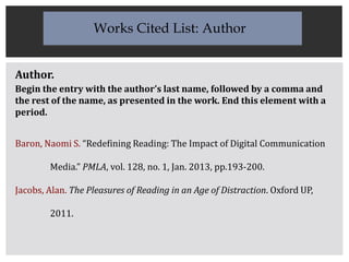 Author.
Begin the entry with the author’s last name, followed by a comma and
the rest of the name, as presented in the work. End this element with a
period.
Baron, Naomi S. “Redefining Reading: The Impact of Digital Communication
Media.” PMLA, vol. 128, no. 1, Jan. 2013, pp.193-200.
Jacobs, Alan. The Pleasures of Reading in an Age of Distraction. Oxford UP,
2011.
Works Cited List: Author
 