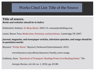 Title of source.
Books and websites should be in italics:
Hollmichel, Stefanie. So Many Books. 2003-13, somanybooksblog.com.
Linett, Maren Tova. Modernism, Feminism, and Jewishness. Cambridge UP, 2007.
Journal, magazine, and newspaper articles, television episodes, and songs should be
in quotation marks:
Beyoncé. “Pretty Hurts.” Beyoncé, Parkwood Entertainment, 2013,
www.beyonce.com/album/beyonce/?media_view=songs.
Goldman, Anne. “Questions of Transport: Reading Primo Levi Reading Dante.” The
Georgia Review, vol. 64, no. 1, 2010, pp. 69-88.
Works Cited List: Title of the Source
 