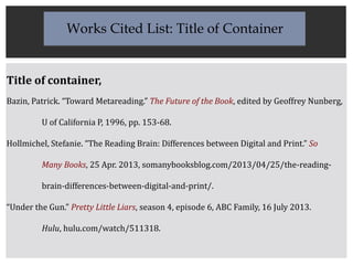 Title of container,
Bazin, Patrick. “Toward Metareading.” The Future of the Book, edited by Geoffrey Nunberg,
U of California P, 1996, pp. 153-68.
Hollmichel, Stefanie. “The Reading Brain: Differences between Digital and Print.” So
Many Books, 25 Apr. 2013, somanybooksblog.com/2013/04/25/the-reading-
brain-differences-between-digital-and-print/.
“Under the Gun.” Pretty Little Liars, season 4, episode 6, ABC Family, 16 July 2013.
Hulu, hulu.com/watch/511318.
Works Cited List: Title of Container
 