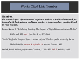 Number,
If a source is part of a numbered sequence, such as a multi-volume book, or
journal with both volume and issue numbers, those numbers must be listed
in your citation.
Baron, Naomi S. “Redefining Reading: The Impact of Digital Communication Media.”
PMLA, vol. 128, no. 1, Jan. 2013, pp. 193-200.
“Hush.” Buffy the Vampire Slayer, created by Joss Whedon, performance by Sarah
Michelle Gellar, season 4, episode 10, Mutant Enemy, 1999.
Wellek, René. A History of Modern Criticism, 1750-1950. Vol. 5, Yale UP, 1986.
Works Cited List: Number
 