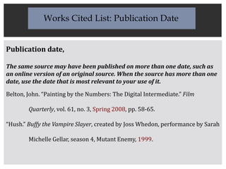 Publication date,
The same source may have been published on more than one date, such as
an online version of an original source. When the source has more than one
date, use the date that is most relevant to your use of it.
Belton, John. “Painting by the Numbers: The Digital Intermediate.” Film
Quarterly, vol. 61, no. 3, Spring 2008, pp. 58-65.
“Hush.” Buffy the Vampire Slayer, created by Joss Whedon, performance by Sarah
Michelle Gellar, season 4, Mutant Enemy, 1999.
Works Cited List: Publication Date
 