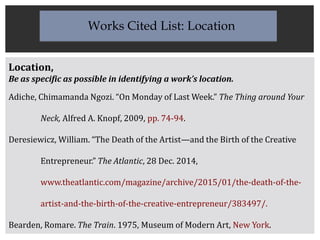 Location,
Be as specific as possible in identifying a work’s location.
Adiche, Chimamanda Ngozi. “On Monday of Last Week.” The Thing around Your
Neck, Alfred A. Knopf, 2009, pp. 74-94.
Deresiewicz, William. “The Death of the Artist—and the Birth of the Creative
Entrepreneur.” The Atlantic, 28 Dec. 2014,
www.theatlantic.com/magazine/archive/2015/01/the-death-of-the-
artist-and-the-birth-of-the-creative-entrepreneur/383497/.
Bearden, Romare. The Train. 1975, Museum of Modern Art, New York.
Works Cited List: Location
 
