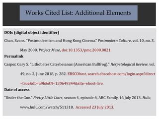 DOIs (digital object identifier)
Chan, Evans. “Postmodernism and Hong Kong Cinema.” Postmodern Culture, vol. 10, no. 3,
May 2000. Project Muse, doi:10.1353/pmc.2000.0021.
Permalink
Casper, Gary S. "Lithobates Catesbeianus (American Bullfrog)." Herpetological Review, vol.
49, no. 2, June 2018, p. 282. EBSCOhost, search.ebscohost.com/login.aspx?direct
=true&db=a9h&AN=130649344&site=ehost-live.
Date of access
“Under the Gun.” Pretty Little Liars, season 4, episode 6, ABC Family, 16 July 2013. Hulu,
www.hulu.com/watch/511318. Accessed 23 July 2013.
Works Cited List: Additional Elements
 
