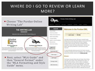  Choose “The Purdue Online
Writing Lab”
 Next, select “MLA Guide” and
then “General Format” under
the “MLA Formatting and Style
Guide” menu.
WHERE DO I GO TO REVIEW OR LEARN
MORE?
 