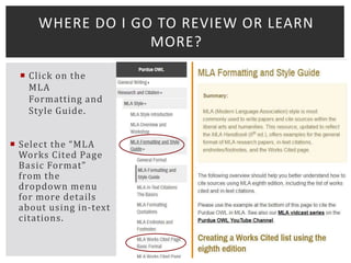 Click on the
MLA
Formatting and
Style Guide.
 Select the “MLA
Works Cited Page
Basic Format”
from the
dropdown menu
for more details
about using in-text
citations.
WHERE DO I GO TO REVIEW OR LEARN
MORE?
 
