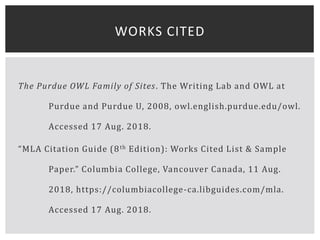 The Purdue OWL Family of Sites. The Writing Lab and OWL at
Purdue and Purdue U, 2008, owl.english.purdue.edu/owl.
Accessed 17 Aug. 2018.
“MLA Citation Guide (8th Edition): Works Cited List & Sample
Paper.” Columbia College, Vancouver Canada, 11 Aug.
2018, https://columbiacollege-ca.libguides.com/mla.
Accessed 17 Aug. 2018.
WORKS CITED
 