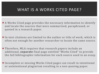  A Works Cited page provides the necessary information to identify
and locate the sources that were summarized, paraphrased, or
quoted in a research paper.
 In-text citations are limited to the author or title of work, which is
often not enough for another researcher to locate the same source.
 Therefore, MLA requires that research papers include an
additional, separate final page entitled “Works Cited” to provide
the full bibliographic information for each source used in an essay.
 Incomplete or missing Works Cited pages can result in intentional
or unintentional plagiarism resulting in a non-passing paper.
WHAT IS A WORKS CITED PAGE?
 