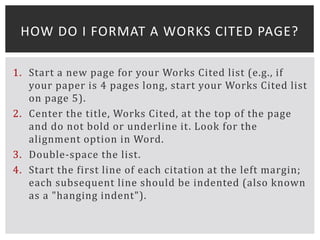 1. Start a new page for your Works Cited list (e.g., if
your paper is 4 pages long, start your Works Cited list
on page 5).
2. Center the title, Works Cited, at the top of the page
and do not bold or underline it. Look for the
alignment option in Word.
3. Double-space the list.
4. Start the first line of each citation at the left margin;
each subsequent line should be indented (also known
as a "hanging indent").
HOW DO I FORMAT A WORKS CITED PAGE?
 