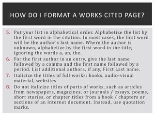 5. Put your list in alphabetical order. Alphabetize the list by
the first word in the citation. In most cases, the first word
will be the author’s last name. Where the author is
unknown, alphabetize by the first word in the title,
ignoring the words a, an, the.
6. For the first author in an entry, give the last name
followed by a comma and the first name followed by a
period. List additional authors, if any, First Last name.
7. Italicize the titles of full works: books, audio-visual
material, websites.
8. Do not italicize titles of parts of works, such as articles
from newspapers, magazines, or journals / essays, poems,
short stories, or chapter titles from a book / chapters or
sections of an Internet document. Instead, use quotation
marks.
HOW DO I FORMAT A WORKS CITED PAGE?
 