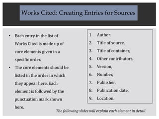 • Each entry in the list of
Works Cited is made up of
core elements given in a
specific order.
• The core elements should be
listed in the order in which
they appear here. Each
element is followed by the
punctuation mark shown
here.
1. Author.
2. Title of source.
3. Title of container,
4. Other contributors,
5. Version,
6. Number,
7. Publisher,
8. Publication date,
9. Location.
Works Cited: Creating Entries for Sources
The following slides will explain each element in detail.
 