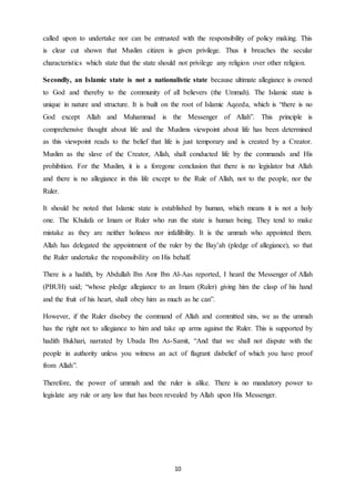 10
called upon to undertake nor can be entrusted with the responsibility of policy making. This
is clear cut shown that Muslim citizen is given privilege. Thus it breaches the secular
characteristics which state that the state should not privilege any religion over other religion.
Secondly, an Islamic state is not a nationalistic state because ultimate allegiance is owned
to God and thereby to the community of all believers (the Ummah). The Islamic state is
unique in nature and structure. It is built on the root of Islamic Aqeeda, which is “there is no
God except Allah and Muhammad is the Messenger of Allah”. This principle is
comprehensive thought about life and the Muslims viewpoint about life has been determined
as this viewpoint reads to the belief that life is just temporary and is created by a Creator.
Muslim as the slave of the Creator, Allah, shall conducted life by the commands and His
prohibition. For the Muslim, it is a foregone conclusion that there is no legislator but Allah
and there is no allegiance in this life except to the Rule of Allah, not to the people, nor the
Ruler.
It should be noted that Islamic state is established by human, which means it is not a holy
one. The Khulafa or Imam or Ruler who run the state is human being. They tend to make
mistake as they are neither holiness nor infallibility. It is the ummah who appointed them.
Allah has delegated the appointment of the ruler by the Bay’ah (pledge of allegiance), so that
the Ruler undertake the responsibility on His behalf.
There is a hadith, by Abdullah Ibn Amr Ibn Al-Aas reported, I heard the Messenger of Allah
(PBUH) said; “whose pledge allegiance to an Imam (Ruler) giving him the clasp of his hand
and the fruit of his heart, shall obey him as much as he can”.
However, if the Ruler disobey the command of Allah and committed sins, we as the ummah
has the right not to allegiance to him and take up arms against the Ruler. This is supported by
hadith Bukhari, narrated by Ubada Ibn As-Samit, “And that we shall not dispute with the
people in authority unless you witness an act of flagrant disbelief of which you have proof
from Allah”.
Therefore, the power of ummah and the ruler is alike. There is no mandatory power to
legislate any rule or any law that has been revealed by Allah upon His Messenger.
 