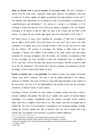 11
Third, an Islamic state is not an absolute or sovereign entity. The term “sovereign” is
derived from the Latin words “supernuus” which means supreme. The definition of the term
is varied but “it always signifies the highest governmental and legal authority of some sort”.16
The attributes and characteristics of sovereignty are said to be permanence, exclusiveness, all
comprehensiveness and absoluteness17. If a person or a group or an institution is to be
sovereign, it would mean that the word of the poem, group or institution is law. For Muslims,
sovereignty in all aspects is only for Allah. He alone is the Creator and the Ruler of this
universe. No subject has any absolute right against him or in contravention of His orders.18
The Quran stresses in many verses regarding the sovereignty of Allah who is omnipotent
such as Allah is All Powerful19, He is the Creator, He is the Law20 and to name a few. Thus
constitution in an Islamic state is not sovereign because it does not have the power to make
any law arbitrary. The concept of sovereignty only belongs to Allah, whose de facto
sovereignty is inherent and manifest in the working of the entire universe and who enjoys
exclusively the sovereign prerogative order all creation. Any deviation of acceptance of His
de jure sovereignty has been described as plain and unadulterated kufr, i.e, disbelief, in
(5:14), “And those who do not make their decision in accordance with that revealed by Allah
are in fact the disbelievers”. This clearly shows that the acceptance and admission of de jure
sovereignty of God in Islam and its denial are kufr.
Fourth, an Islamic state is not primordial. The primary in Islam is the ummah. The phrase
“Islamic state” itself is misnomer. The state is only the political dimension of the collective
endeavour of Muslims. The norms of Islam are only partly legal depending on the sanction of
the state power. For most of it, the implementation of the Syariah is left to the free conscience
of believers or informal means of social contract.
According to Hassan Al-Turabi, the state consists of people, territory and power, which is
executive, legislative and judicial. The state has to regulate some aspects of national religious
communities. For example, Constitutional legal and judiciary procedure involve extensive
oaths, which have a religious content and so on. Thus religion must form an integral part of
political life. The form of the government is determined by the foregoing principles of tauhid,
entailing the freedom, equality and unity of believers. One can call on Islamic state if the
Syariah rules out usurpation and succession as ground of political legitimacy.
16 Francis W.Cooker,“Sovereinty”. Encyclopedia of Social Science,Vol-14,p.265
17 Edward Mecheshey Sait(Ed) (1949), masters of Political ThoughtVol - II,London
18 Maududi, Syed Abul ʿAla. The Islamic Lawand Constitution.Lahore:Islamic Publications,1960
19 Al-Quran 11:107
20 Ibid,7:54
 