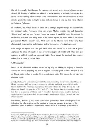 12
One of the examples that illustrates the importance of ummah is the women in Sudan are now
allowed full freedom of mobility and allowed to attend mosque at will unlike the earlier time
in the Sudanese history where women were commanded to their side of the house. Women
are also granted the same civil rights as men and are allowed to vote and hold public office in
the Sudanese Parliament.
In conclusion, the political theory of Islam hat to undergo frequent changes to accommodate
the empirical reality. Nowadays, there are several Muslim countries that call themselves
“Islamic state” such as Iran, Pakistan, Sudan and others. It should be noted that support for
the ideal of an Islamic state today needs to be situated against the broad failure of the secular
post-colonial Muslim majority state. Most states in the Muslim world today have been
characterized by corruption, authoritarians and varying degrees of political repression.
Even though the Quran does not give much about the concept of a state but it greatly
emphasize the nature of society. It lays down the principles of morality and ethics, also give
guidance in political, social and economic fields. These cannot be translated into practice
unless there is a state to enforce them.
7.0 Commentary
Based on the discussion provided above, to my way of thinking in adapting to Malaysia
context, the answer regarding the issue is negative. From my point of view, Malaysia is not
an Islamic state, neither is secular. It is an ambiguous state. The reasons for my view are
discussed below.
Firstly, the Federal Constitution forms the basis in establishing the government in Malaysia.
Hence it does not fulfil the primary requirement of being an Islamic state which is well-
known that the vital reference in governing the Islamic state is the divine law i.e. the Holy
Quran and Sunnah (the practise of the Prophet)21. Even though, there is contention stating
that there is no example of Islamic state22, nowadays there are several countries that have
applied the concept in governing the state namely Saudi Arabia, Egypt, Pakistan and East
Middle country.
For instance, Article 3 of the Federal Constitution speaks about Islam is the religion of the
federation, but other religion may be practised in peace and harmony in any part of the
federation. There is numerous interpretation of this article. It is reflected by a number of
21
Moustafa, T. (2013).Judging in God’s Name: State Power, Secularism,and the Politicsof Islamiclawin
Malaysia.Oxford Journal of Law and Religion, Vol. 3,(No. 1 (2014)),Pp. 152–167,doi:10.1093/ojlr/rwt035
22 Bustamam-Ahmad, K. (n.d.). The DiscourseOf The Islamic StateAnd IslamicLawIn Malaysia.In CirclesOf
Power And Counterbalances (p.16). Asian Transformations in Action The Work of the 2006/2007 API Fellows.
 