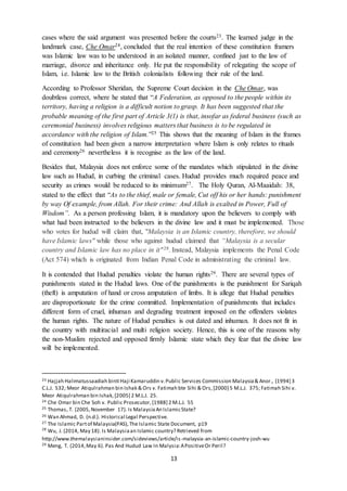 13
cases where the said argument was presented before the courts23. The learned judge in the
landmark case, Che Omar24, concluded that the real intention of these constitution framers
was Islamic law was to be understood in an isolated manner, confined just to the law of
marriage, divorce and inheritance only. He put the responsibility of relegating the scope of
Islam, i.e. Islamic law to the British colonialists following their rule of the land.
According to Professor Sheridan, the Supreme Court decision in the Che Omar, was
doubtless correct, where he stated that “A Federation, as opposed to the people within its
territory, having a religion is a difficult notion to grasp. It has been suggested that the
probable meaning of the first part of Article 3(1) is that, insofar as federal business (such as
ceremonial business) involves religious matters that business is to be regulated in
accordance with the religion of Islam.”25 This shows that the meaning of Islam in the frames
of constitution had been given a narrow interpretation where Islam is only relates to rituals
and ceremony26 nevertheless it is recognise as the law of the land.
Besides that, Malaysia does not enforce some of the mandates which stipulated in the divine
law such as Hudud, in curbing the criminal cases. Hudud provides much required peace and
security as crimes would be reduced to its minimum27. The Holy Quran, Al-Maaidah: 38,
stated to the effect that “As to the thief, male or female, Cut off his or her hands: punishment
by way Of example, from Allah. For their crime: And Allah is exalted in Power, Full of
Wisdom”. As a person professing Islam, it is mandatory upon the believers to comply with
what had been instructed to the believers in the divine law and it must be implemented. Those
who votes for hudud will claim that, "Malaysia is an Islamic country, therefore, we should
have Islamic laws" while those who against hudud claimed that “Malaysia is a secular
country and Islamic law has no place in it"28. Instead, Malaysia implements the Penal Code
(Act 574) which is originated from Indian Penal Code in administrating the criminal law.
It is contended that Hudud penalties violate the human rights29. There are several types of
punishments stated in the Hudud laws. One of the punishments is the punishment for Sariqah
(theft) is amputation of hand or cross amputation of limbs. It is allege that Hudud penalties
are disproportionate for the crime committed. Implementation of punishments that includes
different form of cruel, inhuman and degrading treatment imposed on the offenders violates
the human rights. The nature of Hudud penalties is out dated and inhuman. It does not fit in
the country with multiracial and multi religion society. Hence, this is one of the reasons why
the non-Muslim rejected and opposed firmly Islamic state which they fear that the divine law
will be implemented.
23 Hajjah Halimatussaadiah binti Haji Kamaruddin v.Public Services Commission Malaysia& Anor., [1994] 3
C.L.J. 532; Meor Atiqulrahman bin Ishak & Ors v. Fatimah bte Sihi & Ors,[2000] 5 M.L.J. 375; Fatimah Sihi v.
Meor Atiqulrahman bin Ishak,[2005] 2 M.L.J. 25.
24 Che Omar bin Che Soh v. Public Prosecutor,[1988] 2 M.L.J. 55
25 Thomas, T. (2005,November 17). Is MalaysiaAn IslamicState?
26 Wan Ahmad, D. (n.d.). Historical Legal Perspective.
27 The Islamic Partof Malaysia(PAS),The Islamic State Document, p19
28
Wu, J. (2014, May 18). Is Malaysiaan Islamic country? Retrieved from
http://www.themalaysianinsider.com/sideviews/article/is-malaysia-an-islamic-country-josh-wu
29 Meng, T. (2014,May 6). Pas And Hudud Law In Malysia:APositiveOr Peril?
 
