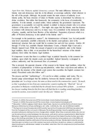 14
Apart from that, Malaysia applied democracy concept. The main difference between an
Islamic state and democracy state lies in the ultimate or sovereign authority which inherent in
the will of the people. Although, the people remain the main sources of authority in an
Islamic polity, the basic structure of values in Muslim society is determined by reference to
divine revelation. But within that framework, the community is the locus of considerable
authority. It is the ummah, as stated earlier, whose authority the government represents. The
government is accountable to it and the ummah is entitled to depose a leader who is in serious
violation of the terms of his office30. One might also argue that the Islamic state has features
in common with democracy and it is, in many ways. It is committed to the democratic ideals
of justice, equality and the basic liberties of the individual. Separation of powers which is a
pillar of Western democracy is also upheld in the Islamic state31.
For example in the jurisdiction matters32, the Administration of Islamic Law Act and parallel
state-level enactments establish a hierarchy in the shariah court judiciary akin to the
institutional structure that one would find in common law and civil law systems. Articles 40
through 57 of the Act, establish Shariah Subordinate Courts, a Shariah High Court and a
Shariah Appeal Court. While the concept of appeal is not completely alien to the Islamic
legal tradition, there is little or no precedent for the hierarchical structure of the shariah
judiciary from within the Islamic legal tradition.
It is important to note that there is a political logic to judicial hierarchy in the common law
tradition, upon which the shariah courts are modelled. Judicial hierarchy is designed to
achieve uniformity and ‘the downward flow of command’.
This is precisely the opposite dynamic of the concept in the Islamic legal tradition, where the
evolution of jurisprudence is bottom up and pluralistic, rather than a top-down and uniform. It
is not only the structure of the shariah court system that resembles the English common law
model. Procedural codes also follow suit33.
The process and that ‘‘methodology’’, if it can be so called, continue until today. The ex-
learned judge acknowledged that the similarity between the shariah criminal and civil
procedure are ‘to a large extent, the same as those used in the common law courts’. So much
so that ‘a graduate in law from any common law country reading the ‘‘Shari’ah’’ law of
procedure in Malaysia would find that he already knows at least 80% of them . . . a common
law lawyer reading them for the first time will find that he is reading something familiar,
section by section, even word for word. Yet they are ‘‘Islamic law’’’.
30 Kamali,H. (1993). Characteristics Of The IslamicState. Islamic Studies (Islamabad).
31 Kamali,H. (1993). Characteristics Of The IslamicState. Islamic Studies (Islamabad),p 33
32 Moustafa,T. (2013). Judging in God’s Name: State Power, Secularism,and the Politics of Islamiclawin
Malaysia.Oxford Journal of Law and Religion, Vol. 3,(No. 1 (2014)),Pp. 162, doi:10.1093/ojlr/rwt035
33 The Syariah Criminal ProcedureAct (1997) and the Syariah Civil ProcedureAct (1997) borrow extensively
from the framework of the civil courts in Malaysia.The draftingcommittee literally copied the codes of
procedure wholesale,making only minor changes where needed. When they are placed sideby side, one can
see the extraordinary similarity between the documents, with whole sections copied verbatim. Abdul Hamid
Mohamad, a legal official who eventually rose to be Chief Justiceof the Federal Court(as he then was),who
was on the draftingcommittees for the various federal and stateshariah procedures acts in the1980s and
1990s candidly described the codification of shariah procedureas follows:‘Wedecided to take the existing
laws that were currently in use in the common lawcourts as the basis to work on, remove or substitutethe
objectionableparts,add whatever needed to be added, make them Shari’ah-compliance[sic] and havethem
enacted as laws
 