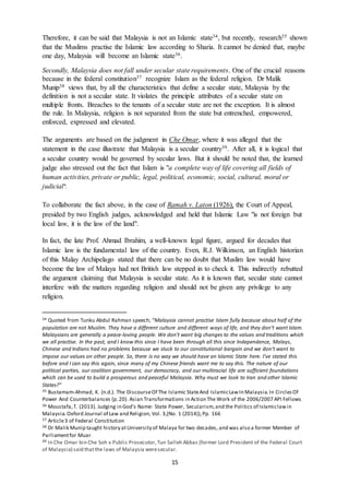 15
Therefore, it can be said that Malaysia is not an Islamic state34, but recently, research35 shown
that the Muslims practise the Islamic law according to Sharia. It cannot be denied that, maybe
one day, Malaysia will become an Islamic state36.
Secondly, Malaysia does not fall under secular state requirements. One of the crucial reasons
because in the federal constitution37 recognize Islam as the federal religion. Dr Malik
Munip38 views that, by all the characteristics that define a secular state, Malaysia by the
definition is not a secular state. It violates the principle attributes of a secular state on
multiple fronts. Breaches to the tenants of a secular state are not the exception. It is almost
the rule. In Malaysia, religion is not separated from the state but entrenched, empowered,
enforced, expressed and elevated.
The arguments are based on the judgment in Che Omar, where it was alleged that the
statement in the case illustrate that Malaysia is a secular country39. After all, it is logical that
a secular country would be governed by secular laws. But it should be noted that, the learned
judge also stressed out the fact that Islam is "a complete way of life covering all fields of
human activities, private or public, legal, political, economic, social, cultural, moral or
judicial".
To collaborate the fact above, in the case of Ramah v. Laton (1926), the Court of Appeal,
presided by two English judges, acknowledged and held that Islamic Law "is not foreign but
local law, it is the law of the land".
In fact, the late Prof. Ahmad Ibrahim, a well-known legal figure, argued for decades that
Islamic law is the fundamental law of the country. Even, R.J. Wilkinson, an English historian
of this Malay Archipelago stated that there can be no doubt that Muslim law would have
become the law of Malaya had not British law stepped in to check it. This indirectly rebutted
the argument claiming that Malaysia is secular state. As it is known that, secular state cannot
interfere with the matters regarding religion and should not be given any privilege to any
religion.
34 Quoted from Tunku Abdul Rahman speech; “Malaysia cannot practise Islam fully because about half of the
population are not Muslim. They have a different culture and different ways of life, and they don’t want Islam.
Malaysians are generally a peace-loving people. We don’t want big changes to the values and traditions which
we all practise. In the past, and I know this since I have been through all this since Independence, Malays,
Chinese and Indians had no problems because we stuck to our constitutional bargain and we don’t want to
impose our values on other people. So, there is no way we should have an Islamic State here. I’ve stated this
before and I can say this again, since many of my Chinese friends want me to say this. The nature of our
political parties, our coalition government, our democracy, and our multiracial life are sufficient foundations
which can be used to build a prosperous and peaceful Malaysia. Why must we look to Iran and other Islamic
States?”
35 Bustamam-Ahmad, K. (n.d.). The DiscourseOf The Islamic StateAnd IslamicLawIn Malaysia.In CirclesOf
Power And Counterbalances (p.20). Asian Transformations in Action The Work of the 2006/2007 API Fellows
36 Moustafa,T. (2013). Judging in God’s Name: State Power, Secularism,and the Politics of Islamiclawin
Malaysia.Oxford Journal of Law and Religion, Vol. 3,(No. 1 (2014)),Pp. 166
37 Article3 of Federal Constitution
38 Dr Malik Munip taught history atUniversity of Malaya for two decades, and was also a former Member of
Parliamentfor Muar
39 In Che Omar bin Che Soh v Public Prosecutor,Tun Salleh Abbas (former Lord President of the Federal Court
of Malaysia) said thatthe laws of Malaysia weresecular.
 