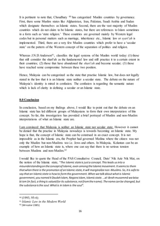 16
It is pertinent to note that, Choudhury 40 has categorized Muslim countries by governance.
First, there some Muslim states like Afghanistan, Iran, Pakistan, Saudi Arabia and Sudan
which designate themselves as Islamic states. Second, there are the vast majority of Muslim
countries which do not claim to be Islamic states, but there are references to Islam sometimes
in a form such as ‘state religion.’ These countries are governed mainly by Western legal
codes but in personal matters such as marriage, inheritance etc., Islamic law or syarî‘ah is
implemented. Third, there are a very few Muslim countries which prefer to have a ‘secular
state’ on the pattern of the Western concept of the separation of politics and religion.
Whereas J.N.D Anderson41, classifies the legal systems of the Muslim world today: (1) those
that still consider the sharî‘ah as the fundamental law and still practice it to a certain extent in
their countries; (2) those that have abandoned the sharî‘ah and become secular; (3) those
have reached some compromise between these two position.
Hence, Malaysia can be categorized as the state that practise Islamic law, but does not legally
stated in the law that it is an Islamic state neither a secular state. The debate on the nature of
Malaysia’s identity is mired in confusion. The confusion is regarding the semantic nature
which is lack of clarity in defining a secular or an Islamic state.
8.0 Conclusion
In conclusion, based on my findings above, I would like to point out that the debate on an
Islamic state has led different groups of Malaysians to form their own interpretation of this
concept. So far, this investigation has provided a brief portrayal of Muslim and non-Muslim
interpretations of what an Islamic state are.
I am convinced that Malaysia is neither an Islamic state nor secular state. However it cannot
be denied that the practise in Malaysia nowadays is towards becoming an Islamic state. My
hope is that, the concept of Islamic state can be construed in an exact concept. It is not
impossible as in the Islamic era, the Prophet had governed Medina where the citizen was not
only the Muslim but non-Muslims too i.e. Jews and others. In Malaysia, Kelantan can be an
example of how an Islamic state is, where one can say that there is no serious tension
between Muslims and non-Muslim.42
I would like to quote the Head of the PAS Consultative Council, Dato’ Nik Aziz Nik Mat, on
the notion of the Islamic state, “The Islamic stateis justa concept.This leads usinto a
misunderstandingon theconceptof Islamic,even among theIslamicmovement.Itseemsto them
thatwhen there is the promotion of an Islamic state,it will marginalizenon-Muslims.So,itis safeto
say thatan Islamicstate is howto formthe government.When wetalkaboutwhatis Islamic
government,you named itDaulah Islam,Negara Islam,Islamicstate.…al-ibrah musammâ wa laisa
bi ism (in fact,a thing is valued for its substance,notfromthename).Thenamecan be changed,but
the substanceisthe soul.Whatis in Islamis the soul”.
40 (1993, 95-6)
41 Islamic Law in the Modern World
42 (Winzeler 1985).
 
