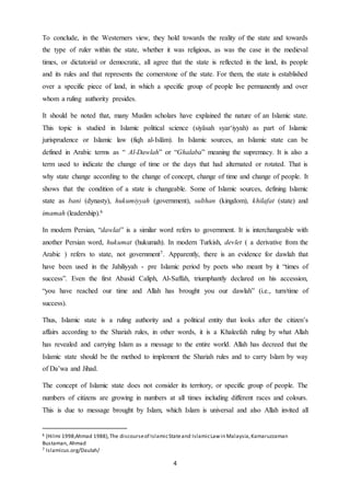 4
To conclude, in the Westerners view, they hold towards the reality of the state and towards
the type of ruler within the state, whether it was religious, as was the case in the medieval
times, or dictatorial or democratic, all agree that the state is reflected in the land, its people
and its rules and that represents the cornerstone of the state. For them, the state is established
over a specific piece of land, in which a specific group of people live permanently and over
whom a ruling authority presides.
It should be noted that, many Muslim scholars have explained the nature of an Islamic state.
This topic is studied in Islamic political science (siyâsah syar‘iyyah) as part of Islamic
jurisprudence or Islamic law (fiqh al-Islâm). In Islamic sources, an Islamic state can be
defined in Arabic terms as “ Al-Dawlah” or “Ghalaba” meaning the supremacy. It is also a
term used to indicate the change of time or the days that had alternated or rotated. That is
why state change according to the change of concept, change of time and change of people. It
shows that the condition of a state is changeable. Some of Islamic sources, defining Islamic
state as bani (dynasty), hukumiyyah (government), sulthan (kingdom), khilafat (state) and
imamah (leadership).6
In modern Persian, “dawlat” is a similar word refers to government. It is interchangeable with
another Persian word, hukumat (hukumah). In modern Turkish, devlet ( a derivative from the
Arabic ) refers to state, not government7. Apparently, there is an evidence for dawlah that
have been used in the Jahiliyyah - pre Islamic period by poets who meant by it “times of
success”. Even the first Abasid Caliph, Al-Saffah, triumphantly declared on his accession,
“you have reached our time and Allah has brought you our dawlah” (i.e., turn/time of
success).
Thus, Islamic state is a ruling authority and a political entity that looks after the citizen’s
affairs according to the Shariah rules, in other words, it is a Khaleefah ruling by what Allah
has revealed and carrying Islam as a message to the entire world. Allah has decreed that the
Islamic state should be the method to implement the Shariah rules and to carry Islam by way
of Da’wa and Jihad.
The concept of Islamic state does not consider its territory, or specific group of people. The
numbers of citizens are growing in numbers at all times including different races and colours.
This is due to message brought by Islam, which Islam is universal and also Allah invited all
6 (Hilmi 1998;Ahmad 1988),The discourseof IslamicStateand IslamicLawin Malaysia,Kamaruzzaman
Bustaman, Ahmad
7 Islamicus.org/Daulah/
 