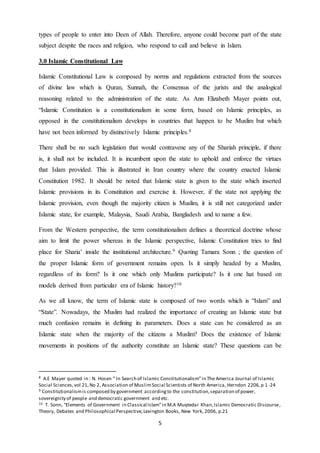5
types of people to enter into Deen of Allah. Therefore, anyone could become part of the state
subject despite the races and religion, who respond to call and believe in Islam.
3.0 Islamic Constitutional Law
Islamic Constitutional Law is composed by norms and regulations extracted from the sources
of divine law which is Quran, Sunnah, the Consensus of the jurists and the analogical
reasoning related to the administration of the state. As Ann Elizabeth Mayer points out,
“Islamic Constitution is a constitutionalism in some form, based on Islamic principles, as
opposed in the constitutionalism develops in countries that happen to be Muslim but which
have not been informed by distinctively Islamic principles.8
There shall be no such legislation that would contravene any of the Shariah principle, if there
is, it shall not be included. It is incumbent upon the state to uphold and enforce the virtues
that Islam provided. This is illustrated in Iran country where the country enacted Islamic
Constitution 1982. It should be noted that Islamic state is given to the state which inserted
Islamic provisions in its Constitution and exercise it. However, if the state not applying the
Islamic provision, even though the majority citizen is Muslim, it is still not categorized under
Islamic state, for example, Malaysia, Saudi Arabia, Bangladesh and to name a few.
From the Western perspective, the term constitutionalism defines a theoretical doctrine whose
aim to limit the power whereas in the Islamic perspective, Islamic Constitution tries to find
place for Sharia’ inside the institutional architecture.9 Quoting Tamara Sonn ; the question of
the proper Islamic form of government remains open. Is it simply headed by a Muslim,
regardless of its form? Is it one which only Muslims participate? Is it one hat based on
models derived from particular era of Islamic history?10
As we all know, the term of Islamic state is composed of two words which is “Islam” and
“State”. Nowadays, the Muslim had realized the importance of creating an Islamic state but
much confusion remains in defining its parameters. Does a state can be considered as an
Islamic state when the majority of the citizens a Muslim? Does the existence of Islamic
movements in positions of the authority constitute an Islamic state? These questions can be
8 A.E Mayer quoted in : N. Hosen “ In Search of Islamic Constitutionalism”in The America Journal of Islamic
Social Sciences,vol 21,No 2, Association of MuslimSocial Scientists of North America, Herndon 2206,p 1-24
9 Constitutionalismis composed by government accordingto the constitution,separation of power,
sovereignity of people and democratic government and etc.
10 T. Sonn, “Elements of Government in Classical Islam”in M.A Muqtedar Khan,Islamic Democratic Discourse,
Theory, Debates and Philosophical Perspective,Lexington Books, New York, 2006, p.21
 