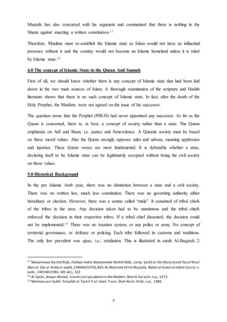 7
Mustafa has also concurred with his argument and commented that there is nothing in the
Sharia against enacting a written constitution.11
Therefore, Muslims must re-establish the Islamic state as Islam would not have an influential
presence without it and the country would not become an Islamic homeland unless it is ruled
by Islamic state.12
4.0 The concept of Islamic State in the Quran And Sunnah
First of all, we should know whether there is any concept of Islamic state that had been laid
down in the two main sources of Islam. A thorough examination of the scripture and Hadith
literature shows that there is no such concept of Islamic state. In fact, after the death of the
Holy Prophet, the Muslims were not agreed on the issue of his successor.
The question arose that the Prophet (PBUH) had never appointed any successor. As far as the
Quran is concerned, there is, at best, a concept of society rather than a state. The Quran
emphasize on Adl and Ihsan, i.e. justice and benevolence. A Quranic society must be based
on these moral values. Also the Quran strongly opposes zulm and udwan, meaning applession
and injustice. These Quran verses are most fundamental. It is debatable whether a state,
declaring itself to be Islamic state can be legitimately accepted without being the civil society
on those values.
5.0 Historical Background
In the pre Islamic Arab year, there was no distinction between a state and a civil society.
There was no written law, much less constitution. There was no governing authority either
hereditary or election. However, there was a senate called “mala”. It consisted of tribal chiefs
of the tribes in the area. Any decision taken had to be unanimous and the tribal chiefs
enforced the decision in their respective tribes. If a tribal chief dissented, the decision could
not be implemented.13 There was no taxation system, or any police or army. No concept of
territorial governance, or defence or policing. Each tribe followed its customs and traditions.
The only law prevalent was qisas, i.e.; retaliation. This is illustrated in surah Al-Baqarah 2:
11
Muḥammad Rashīd Riḍā, Fatāwa Imām Muḥammad Rashīd Ridā, comp. Ṣalāḥ al-Dīn Munjid and Yūsuf Khurī
(Beirut: Dār al-Kitāb al-Jadīd,1390AH/1970),805–8; Maḥmūd Ḥilmī Muṣṭafā, Niẓām al-ḥukm al-islāmī (Cairo: n.
publ., 1401AH/1981, 6th ed.), 122
12 Al-Qadri,Anwar Ahmad. IslamicJurisprudencein the Modern World.Karachi:n.p., 1973.
13 Mahmassani Subhi.Falsafah al-Tashri’fi al-Islam.Trans.Shah Alam. Hizbi,n.p., 1986
 