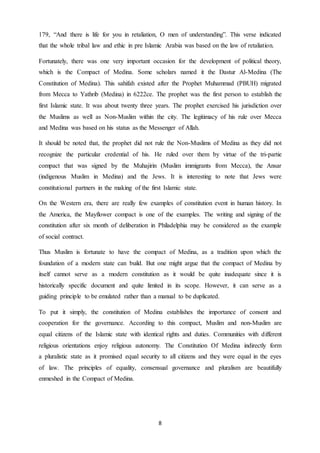 8
179, “And there is life for you in retaliation, O men of understanding”. This verse indicated
that the whole tribal law and ethic in pre Islamic Arabia was based on the law of retaliation.
Fortunately, there was one very important occasion for the development of political theory,
which is the Compact of Medina. Some scholars named it the Dastur Al-Medina (The
Constitution of Medina). This sahifah existed after the Prophet Muhammad (PBUH) migrated
from Mecca to Yathrib (Medina) in 6222ce. The prophet was the first person to establish the
first Islamic state. It was about twenty three years. The prophet exercised his jurisdiction over
the Muslims as well as Non-Muslim within the city. The legitimacy of his rule over Mecca
and Medina was based on his status as the Messenger of Allah.
It should be noted that, the prophet did not rule the Non-Muslims of Medina as they did not
recognize the particular credential of his. He ruled over them by virtue of the tri-partie
compact that was signed by the Muhajirin (Muslim immigrants from Mecca), the Ansar
(indigenous Muslim in Medina) and the Jews. It is interesting to note that Jews were
constitutional partners in the making of the first Islamic state.
On the Western era, there are really few examples of constitution event in human history. In
the America, the Mayflower compact is one of the examples. The writing and signing of the
constitution after six month of deliberation in Philadelphia may be considered as the example
of social contract.
Thus Muslim is fortunate to have the compact of Medina, as a tradition upon which the
foundation of a modern state can build. But one might argue that the compact of Medina by
itself cannot serve as a modern constitution as it would be quite inadequate since it is
historically specific document and quite limited in its scope. However, it can serve as a
guiding principle to be emulated rather than a manual to be duplicated.
To put it simply, the constitution of Medina establishes the importance of consent and
cooperation for the governance. According to this compact, Muslim and non-Muslim are
equal citizens of the Islamic state with identical rights and duties. Communities with different
religious orientations enjoy religious autonomy. The Constitution Of Medina indirectly form
a pluralistic state as it promised equal security to all citizens and they were equal in the eyes
of law. The principles of equality, consensual governance and pluralism are beautifully
enmeshed in the Compact of Medina.
 