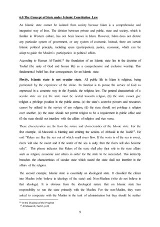 9
6.0 The Concept of State under Islamic Constitution Law
An Islamic state cannot be isolated from society because Islam is a comprehensive and
integrative way of lives. The division between private and public, state and society, which is
familiar in Western culture, has not been known in Islam. However, Islam does not dictate
any particular system of government, or any system of economic. Instead, there are certain
Islamic political principle, including syura (participation), justice, economic, which can be
adapt to guide the Muslim’s participation in political affairs.
According to Hassan Al-Turabi,14 the foundation of an Islamic state lies in the doctrine of
Tauhid (the unity of God and human life) as a comprehensive and exclusive worship. This
fundamental belief has four consequences for an Islamic state.
Firstly, Islamic state is not secular state. All public life in Islam is religious, being
permeated by the experience of the divine. Its function is to pursue the service of God as
expressed in a concrete way in the Syariah, the religious law. The general characteristic of a
secular state are (a) the state must be neutral towards religion, (b) the state cannot give
religion a privilege position in the public arena, (c) the state’s coercive powers and resources
cannot be utilized in the service of any religion, (d) the state should not privilege a religion
over another, (e) the state should not permit religion to be a requirement in public office and
(f) the state should not interfere with the affairs of religion and vice versa.
These characteristics are far from the nature and characteristics of the Islamic state. For the
first example, Al-Mawardi is blaming and critizing the actions of Abbasid in the Tashil15. He
said “Rulers are like the sea out of which small rivers flow. If the water is of the sea is sweet,
rivers will also be sweet and if the water of the sea is salty, then the rivers will also become
salty”. This phrase indicates that Rulers of the state shall play their role in the state affairs
such as religion, economic and others in order for the state to be succeeded. This indirectly
breaches the characteristics of secular state which stated the state shall not interfere in the
affairs of the religion.
The second example, Islamic state is essentially an ideological state. It classified the citizen
into Muslim (who believe in ideology of the state) and Non-Muslims (who do not believe in
that ideology). It is obvious from the ideological nature that on Islamic state has
responsibility to run the state primarily with the Muslim. For the non-Muslim, they were
asked to cooperate with the Muslim in the task of administration but they should be neither
14 In the Shadow of the Prophet
15 Al Mawardi,Tashil,p.45
 